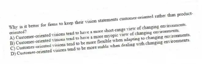 Why is it better for firms to keep their vision statements customer-oriented rather than product-oriented?
A) Customer-oriented visions tend to have a more short-range view of changing environments.
B) Customer-oriented visions tend to have a more myopic view of changing environments.
C) Customer-oriented visions tend to be more flexible when adapting to changing environments.
D) Customer-oriented visions tend to be more stable when dealing with changing environments.