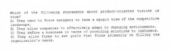 Which of the following statements about product-oriented visions is true?
A) They tend to force managers to take a myopic view of the competitive landscape.
B) They allow companies to effectively adapt to changing environments.
C) They define a business in terms of providing solutions to customers.
D) They allow firms to set goals that focus primarily on filling the organization's needs.