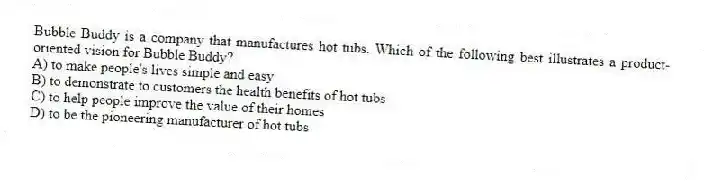 Bubble Buddy is a company that manufactures hot tubs. Which of the following best illustrates a product-oriented vision for Bubble Buddy?
A) to make people's lives simple and easy
B) to demonstrate to customers the health benefits of hot tubs
C) to help people improve the value of their homes
D) to be the pioneering manufacturer of hot tubs