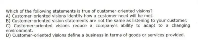 Which of the following statements is true of customer-oriented visions?
A) Customer-oriented visions identify how a customer need will be met.
B) Customer-oriented vision statements are not the same as listening to your customer.
C) Customer-oriented visions reduce a company's ability to adapt to a changing environment.
D) Customer-oriented visions define a business in terms of goods or services provided.