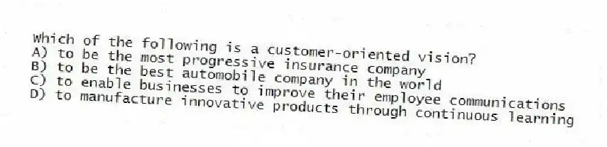 Which of the following is a customer-oriented vision?
A) to be the most progressive insurance company
B) to be the best automobile company in the world
C) to enable businesses to improve their employee communications
D) to manufacture innovative products through continuous learning