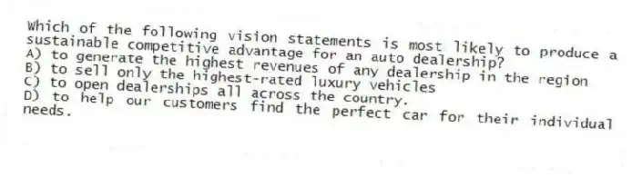 Which of the following vision statements is most likely to produce a sustainable competitive advantage for an auto dealership?
A) to generate the highest revenues of any dealership in the region
B) to sell only the highest-rated luxury vehicles
C) to open dealerships all across the country.
D) to help our customers find the perfect car for their individual needs.