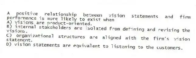 A positive relationship between vision statements and firm performance is more likely to exist when
A) visions are product-oriented.
B) internal stakeholders are isolated from defining and revising the visions.
C) organizational structures are aligned with the firm's vision statement.
D) vision statements are equivalent to listening to the customers.