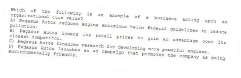 Which of the following is an example of a business acting upon an organizational core value?
A) Pegasus Autos reduces engine emissions below federal guidelines to reduce pollution.
B) Pegasus Autos lowers its retail prices to gain an advantage over its closest competitor.
C) Pegasus Autos finances research for developing more powerful engines.
D) Pegasus Autos launches an ad campaign that promotes the company as being environmentally friendly.