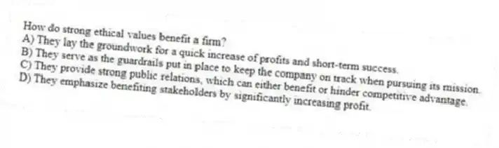 How do strong ethical values benefit a firm?
A) They lay the groundwork for a quick increase of profits and short-term success.
B) They serve as the guardrails put in place to keep the company on track when pursuing its mission.
C) They provide strong public relations, which can either benefit or hinder competitive advantage.
D) They emphasize benefiting stakeholders by significantly increasing profit.