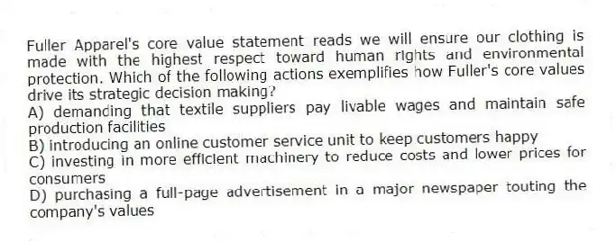 Fuller Apparel's core value statement reads we will ensure our clothing is made with the highest respect toward human rights and environmental protection. Which of the following actions exemplifies how Fuller's core values drive its strategic decision making?
A) demanding that textile suppliers pay livable wages and maintain safe production facilities
B) introducing an online customer service unit to keep customers happy
C) investing in more efficient machinery to reduce costs and lower prices for consumers
D) purchasing a full-page advertisement in a major newspaper touting the company's values