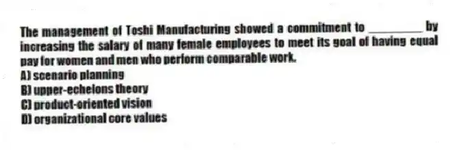 The management of Toshi Manufacturing showed a commitment to ________ by increasing the salary of many female employees to meet its goal of having equal pay for women and men who perform comparable work.
A) scenario planning
B) upper-echelons theory
C) product-oriented vision
D) organizational core values