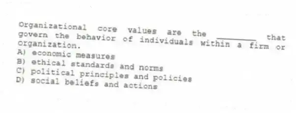 Organizational core values are the ________ that govern the behavior of individuals within a firm or organization.
A) economic measures
B) ethical standards and norms
C) political principles and policies
D) social beliefs and actions