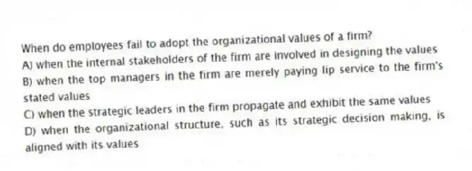 When do employees fail to adopt the organizational values of a firm?
A) when the internal stakeholders of the firm are involved in designing the values
B) when the top managers in the firm are merely paying lip service to the firm's stated values
C) when the strategic leaders in the firm propagate and exhibit the same values
D) when the organizational structure, such as its strategic decision making, is aligned with its values
