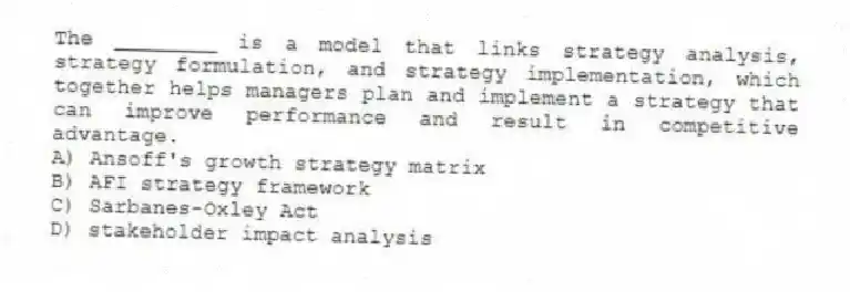 The ________ is a model that links strategy analysis, strategy formulation, and strategy implementation, which together helps managers plan and implement a strategy that can improve performance and result in competitive advantage.
A) Ansoff's growth strategy matrix
B) AFI strategy framework
C) Sarbanes-Oxley Act
D) stakeholder impact analysis