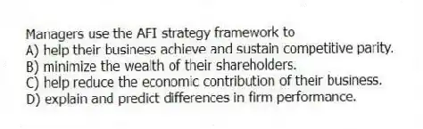 Managers use the AFI strategy framework to
A) help their business achieve and sustain competitive parity.
B) minimize the wealth of their shareholders.
C) help reduce the economic contribution of their business.
D) explain and predict differences in firm performance.