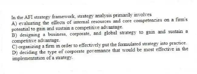 In the AFI strategy framework, strategy analysis primarily involves
A) evaluating the effects of internal resources and core competencies on a firm's potential to gain and sustain a competitive advantage.
B) designing a business, corporate, and global strategy to gain and sustain a competitive advantage.
C) organizing a firm in order to effectively put the formulated strategy into practice.
D) deciding the type of corporate governance that would be most effective in the implementation of a strategy.