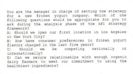You are the manager in charge of setting the strategy for a new frozen yogurt company. Which of the following questions would be appropriate for you to ask during the analysis phase of the AFI strategy framework?
A) Should we open our first location in Los Angeles or New York City?
B) How have consumer preferences in frozen yogurt flavors changed in the last five years?
C) Should we be competing nationally or internationally?
D) Can we secure relationships with enough organic dairy farmers to meet our commitment to using the healthiest ingredients?