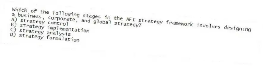 Which of the following stages in the AFI strategy framework involves designing a business, corporate, and global strategy?
A) strategy control
B) strategy implementation
C) strategy analysis
D) strategy formulation