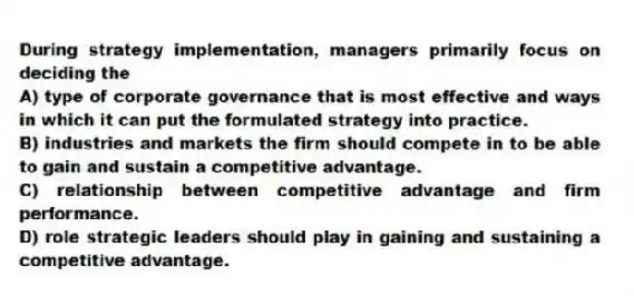 During strategy implementation, managers primarily focus on deciding the
A) type of corporate governance that is most effective and ways in which it can put the formulated strategy into practice.
B) industries and markets the firm should compete in to be able to gain and sustain a competitive advantage.
C) relationship between competitive advantage and firm performance.
D) role strategic leaders should play in gaining and sustaining a competitive advantage.