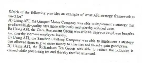 Which of the following provides an example of what AFI strategy framework is used for?
A) Using AFI, the Gasquet Motor Company was able to implement a strategy that produced high-quality cars more efficiently and thereby reduced costs.
B) Using AFI, the Chen Restaurant Group was able to improve employee benefits and thereby increase employee loyalty.
C) Using AFI, the Sanchez Clothing Company was able to implement a strategy that allowed them to give more money to charities and thereby gain good press.
D) Using AFI, the Richardson Tea Group was able to reduce the pollution it caused while processing tea and thereby receive an award.