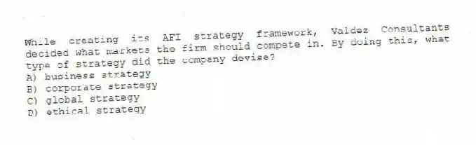 While creating its AFI strategy framework, Valdez Consultants decided what markets the firm should compete in. By doing this, what type of strategy did the company devise?
A) business strategy
B) corporate strategy
C) global strategy
D) ethical strategy