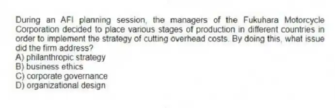 During an AFI planning session, the managers of the Fukuhara Motorcycle Corporation decided to place various stages of production in different countries in order to implement the strategy of cutting overhead costs. By doing this, what issue did the firm address?
A) philanthropic strategy
B) business ethics
C) corporate governance
D) organizational design