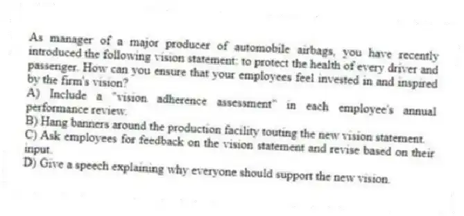 As manager of a major producer of automobile airbags, you have recently introduced the following vision statement: to protect the health of every driver and passenger. How can you ensure that your employees feel invested in and inspired by the firm's vision?
A) Include a "vision adherence assessment" in each employee's annual performance review.
B) Hang banners around the production facility touting the new vision statement.
C) Ask employees for feedback on the vision statement and revise based on their input.
D) Give a speech explaining why everyone should support the new vision.