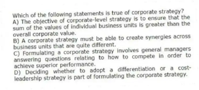 Which of the following statements is true of corporate strategy?
A) The objective of corporate-level strategy is to ensure that the sum of the values of individual business units is greater than the overall corporate value.
B) A corporate strategy must be able to create synergies across business units that are quite different.
C) Formulating a corporate strategy involves general managers answering questions relating to how to compete in order to achieve superior performance.
D) Deciding whether to adopt a differentiation or a cost-leadership strategy is part of formulating the corporate strategy.