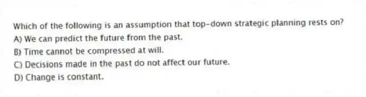 Which of the following is an assumption that top-down strategic planning rests on?
A) We can predict the future from the past.
B) Time cannot be compressed at will.
C) Decisions made in the past do not affect our future.
D) Change is constant.