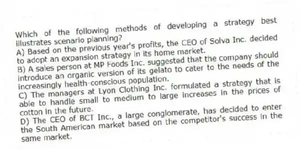 Which of the following methods of developing a strategy best illustrates scenario planning?
A) Based on the previous year's profits, the CEO of Solva Inc. decided to adopt an expansion strategy in its home market.
B) A sales person at MP Foods Inc. suggested that the company should introduce an organic version of its gelato to cater to the needs of the increasingly health-conscious population.
C) The managers at Lyon Clothing Inc. formulated a strategy that is able to handle small to medium to large increases in the prices of cotton in the future.
D) The CEO of BCT Inc., a large conglomerate, has decided to enter the South American market based on the competitor's success in the same market.