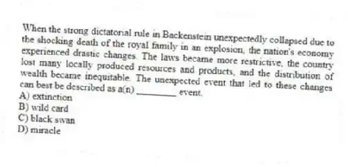 When the strong dictatorial rule in Backenstein unexpectedly collapsed due to the shocking death of the royal family in an explosion, the nation's economy experienced drastic changes. The laws became more restrictive, the country lost many locally produced resources and products, and the distribution of wealth became inequitable. The unexpected event that led to these changes can best be described as a(n) ________ event.
A) extinction
B) wild card
C) black swan
D) miracle