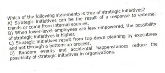 Which of the following statements is true of strategic initiatives?
A) Strategic initiatives can be the result of a response to external trends or come from internal sources.
B) When lower-level employees are less empowered, the possibility of strategic initiatives is higher.
C) Strategic initiatives result from top-down planning by executives and not through a bottom-up process.
D) Random events and accidental happenstances reduce the possibility of strategic initiatives in organizations.