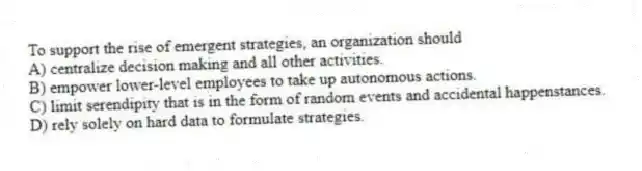 To support the rise of emergent strategies, an organization should
A) centralize decision making and all other activities.
B) empower lower-level employees to take up autonomous actions.
C) limit serendipity that is in the form of random events and accidental happenstances.
D) rely solely on hard data to formulate strategies.
