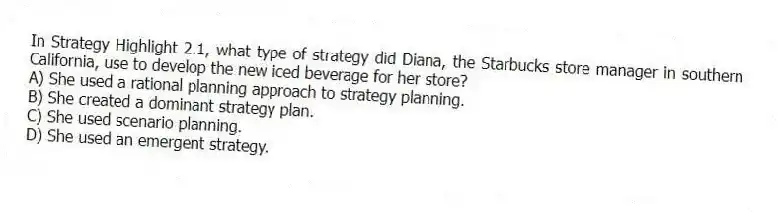 In Strategy Highlight 2.1, what type of strategy did Diana, the Starbucks store manager in southern California, use to develop the new iced beverage for her store?
A) She used a rational planning approach to strategy planning.
B) She created a dominant strategy plan.
C) She used scenario planning.
D) She used an emergent strategy.