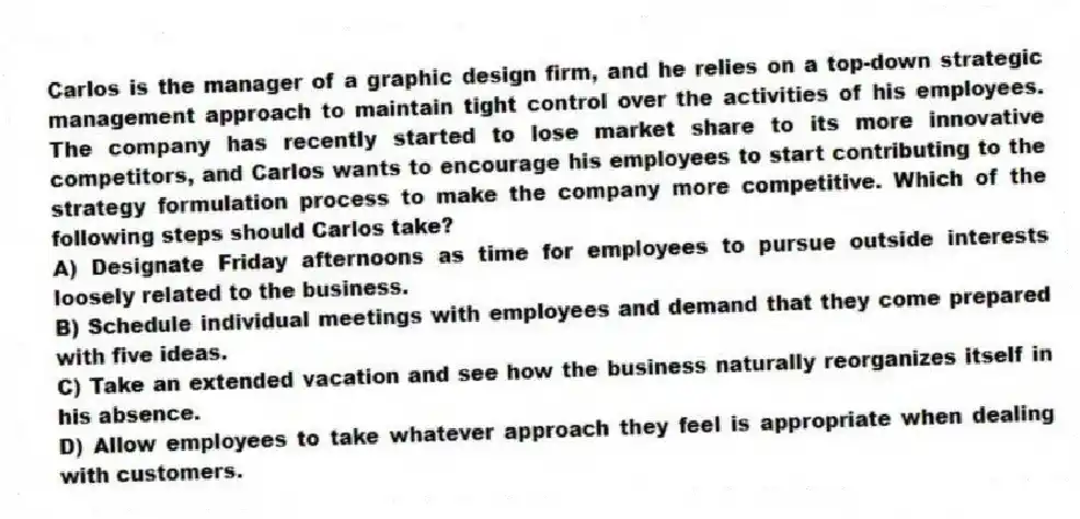 Carlos is the manager of a graphic design firm, and he relies on a top-down strategic management approach to maintain tight control over the activities of his employees. The company has recently started to lose market share to its more innovative competitors, and Carlos wants to encourage his employees to start contributing to the strategy formulation process to make the company more competitive. Which of the following steps should Carlos take?
A) Designate Friday afternoons as time for employees to pursue outside interests loosely related to the business.
B) Schedule individual meetings with employees and demand that they come prepared with five ideas.
C) Take an extended vacation and see how the business naturally reorganizes itself in his absence.
D) Allow employees to take whatever approach they feel is appropriate when dealing with customers.