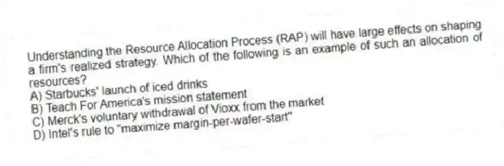 Understanding the Resource Allocation Process (RAP) will have large effects on shaping a firm's realized strategy. Which of the following is an example of such an allocation of resources?
A) Starbucks' launch of iced drinks
B) Teach For America's mission statement
C) Merck's voluntary withdrawal of Vioxx from the market
D) Intel's rule to "maximize margin-per-wafer-start"