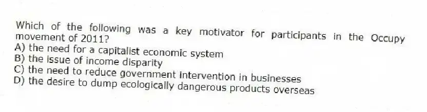 Which of the following was a key motivator for participants in the Occupy movement of 2011?
A) the need for a capitalist economic system
B) the issue of income disparity
C) the need to reduce government intervention in businesses
D) the desire to dump ecologically dangerous products overseas