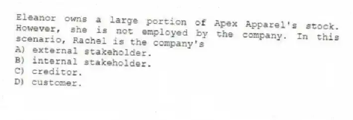 Eleanor owns a large portion of Apex Apparel's stock. However, she is not employed by the company. In this scenario, Rachel is the company's
A) external stakeholder.
B) internal stakeholder.
C) creditor.
D) customer.