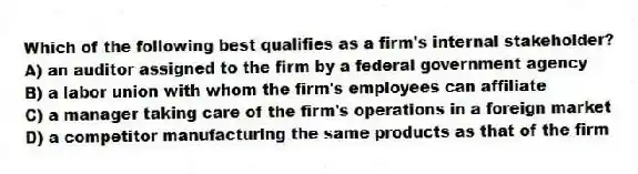Which of the following best qualifies as a firm's internal stakeholder?
A) an auditor assigned to the firm by a federal government agency
B) a labor union with whom the firm's employees can affiliate
C) a manager taking care of the firm's operations in a foreign market
D) a competitor manufacturing the same products as that of the firm