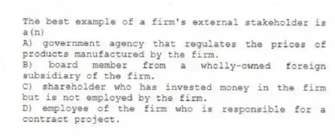 The best example of a firm's external stakeholder is a(n)
A) government agency that regulates the prices of products manufactured by the firm.
B) board member from a wholly-owned foreign subsidiary of the firm.
C) shareholder who has invested money in the firm but is not employed by the firm.
D) employee of the firm who is responsible for a contract project.