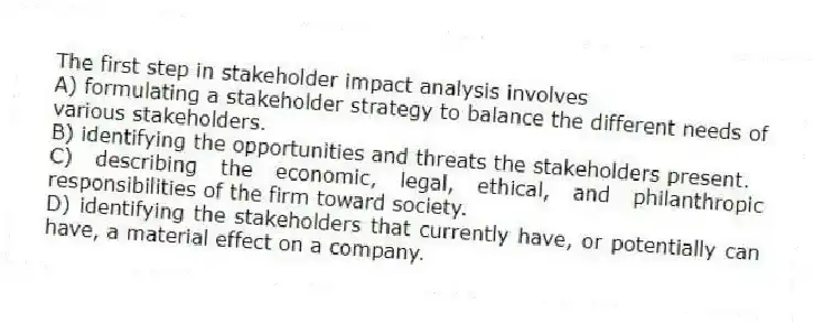 The first step in stakeholder impact analysis involves
A) formulating a stakeholder strategy to balance the different needs of various stakeholders.
B) identifying the opportunities and threats the stakeholders present.
C) describing the economic, legal, ethical, and philanthropic responsibilities of the firm toward society.
D) identifying the stakeholders that currently have, or potentially can have, a material effect on a company.