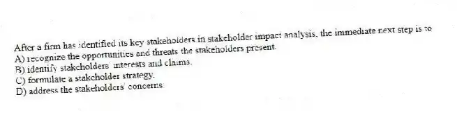 After a firm has identified its key stakeholders in stakeholder impact analysis, the immediate next step is to
A) recognize the opportunities and threats the stakeholders present.
B) identify stakeholders' interests and claims.
C) formulate a stakeholder strategy.
D) address the stakeholders' concerns.