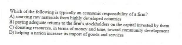 Which of the following is typically an economic responsibility of a firm?
A) sourcing raw materials from highly developed countries
B) paying adequate returns to the firm's stockholders on the capital invested by them
C) donating resources, in terms of money and time, toward community development
D) helping a nation increase its import of goods and services