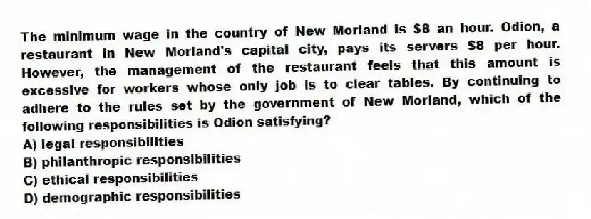 The minimum wage in the country of New Morland is $8 an hour. Odion, a restaurant in New Morland's capital city, pays its servers $8 per hour. However, the management of the restaurant feels that this amount is excessive for workers whose only job is to clear tables. By continuing to adhere to the rules set by the government of New Morland, which of the following responsibilities is Odion satisfying?
A) legal responsibilities
B) philanthropic responsibilities
C) ethical responsibilities
D) demographic responsibilities