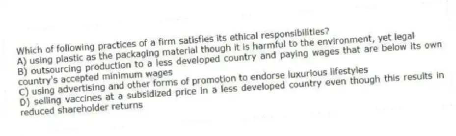 Which of following practices of a firm satisfies its ethical responsibilities?
A) using plastic as the packaging material though it is harmful to the environment, yet legal
B) outsourcing production to a less developed country and paying wages that are below its own country's accepted minimum wages
C) using advertising and other forms of promotion to endorse luxurious lifestyles
D) selling vaccines at a subsidized price in a less developed country even though this results in reduced shareholder returns