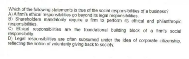 Which of the following statements is true of the social responsibilities of a business?
A) A firm's ethical responsibilities go beyond its legal responsibilities.
B) Shareholders mandatorily require a firm to perform its ethical and philanthropic responsibilities.
C) Ethical responsibilities are the foundational building block of a firm's social responsibility.
D) Legal responsibilities are often subsumed under the idea of corporate citizenship, reflecting the notion of voluntarily giving back to society.