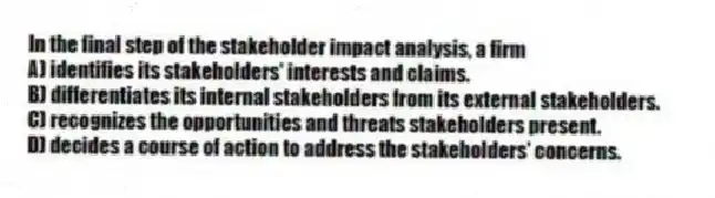 In the final step of the stakeholder impact analysis, a firm
A) identifies its stakeholders' interests and claims.
B) differentiates its internal stakeholders from its external stakeholders.
C) recognizes the opportunities and threats stakeholders present.
D) decides a course of action to address the stakeholders' concerns.