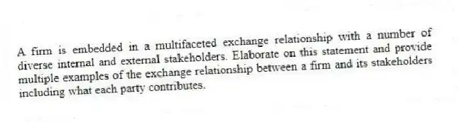 A firm is embedded in a multifaceted exchange relationship with a number of diverse internal and external stakeholders. Elaborate on this statement and provide multiple examples of the exchange relationship between a firm and its stakeholders including what each party contributes.