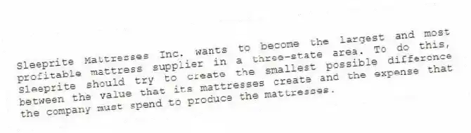 Sleeprite Mattresses Inc. wants to become the largest and most profitable mattress supplier in a three-state area. To do this, Sleeprite should try to create the smallest possible difference between the value that its mattresses create and the expense that the company must spend to produce the mattresses.