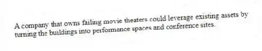 A company that owns failing movie theaters could leverage existing assets by turning the buildings into performance spaces and conference sites.