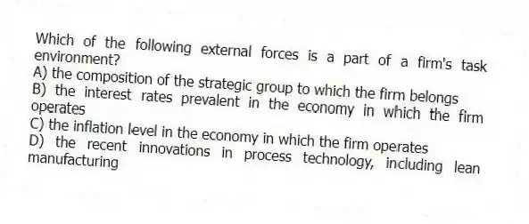 Which of the following external forces is a part of a firm's task environment?
A) the composition of the strategic group to which the firm belongs
B) the interest rates prevalent in the economy in which the firm operates
C) the inflation level in the economy in which the firm operates
D) the recent innovations in process technology, including lean manufacturing