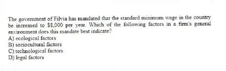The government of Filvia has mandated that the standard minimum wage in the country be increased to $8,000 per year. Which of the following factors in a firm's general environment does this mandate best indicate?
A) ecological factors
B) sociocultural factors
C) technological factors
D) legal factors