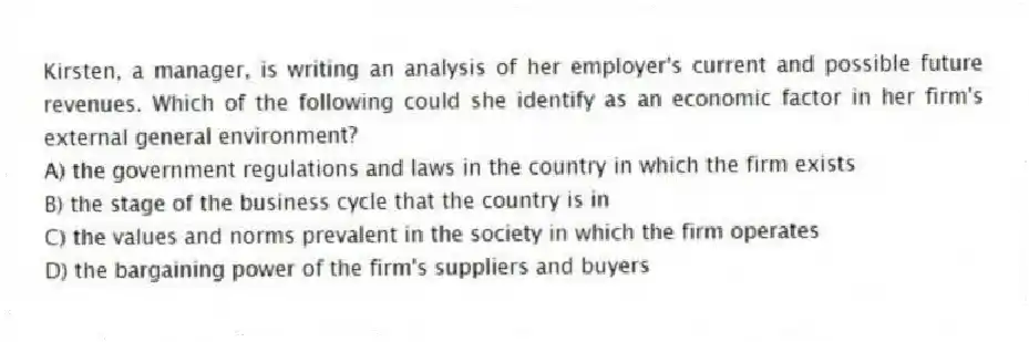 Kirsten, a manager, is writing an analysis of her employer's current and possible future revenues. Which of the following could she identify as an economic factor in her firm's external general environment?
A) the government regulations and laws in the country in which the firm exists
B) the stage of the business cycle that the country is in
C) the values and norms prevalent in the society in which the firm operates
D) the bargaining power of the firm's suppliers and buyers