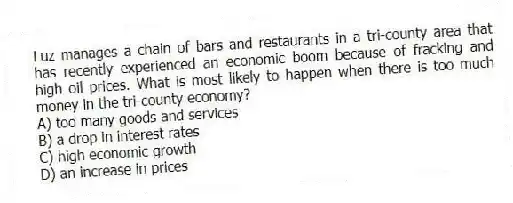 Luz manages a chain of bars and restaurants in a tri-county area that has recently experienced an economic boom because of fracking and high oil prices. What is most likely to happen when there is too much money in the tri-county economy?
A) too many goods and services
B) a drop in interest rates
C) high economic growth
D) an increase in prices